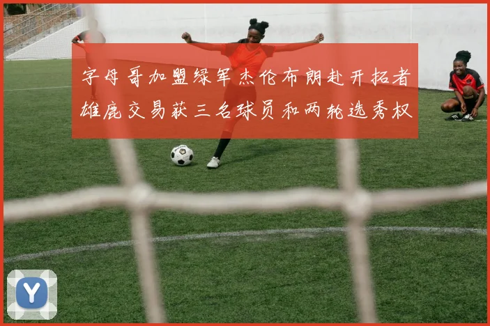 字母哥加盟绿军杰伦布朗赴开拓者雄鹿交易获三名球员和两轮选秀权