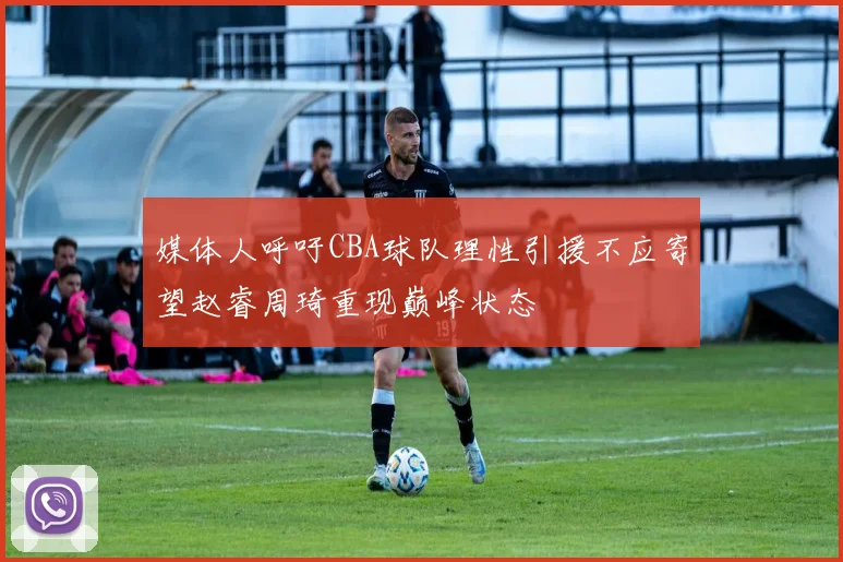 媒体人呼吁CBA球队理性引援不应寄望赵睿周琦重现巅峰状态