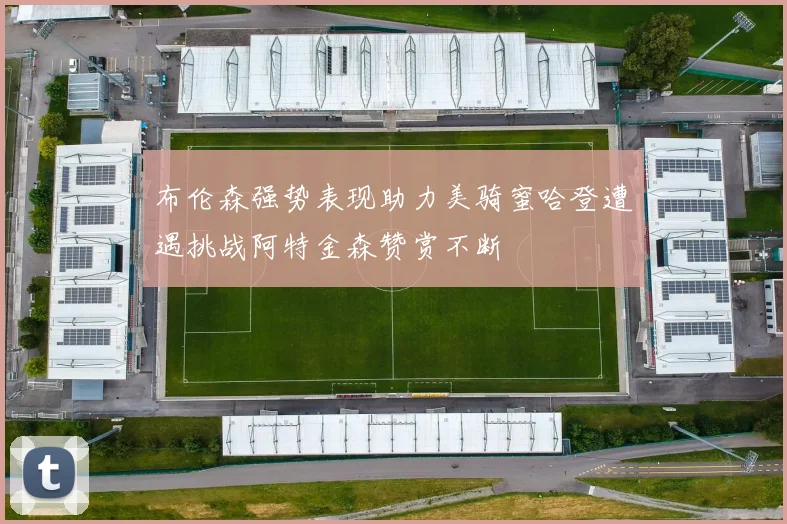 布伦森强势表现助力美骑蜜哈登遭遇挑战阿特金森赞赏不断
