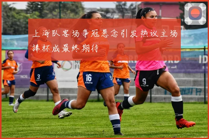 上海队客场争冠悬念引发热议主场捧杯成最终期待