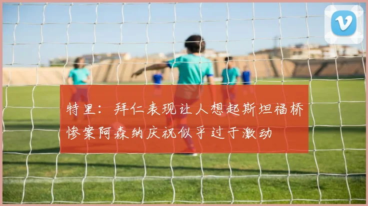 特里：拜仁表现让人想起斯坦福桥惨案阿森纳庆祝似乎过于激动