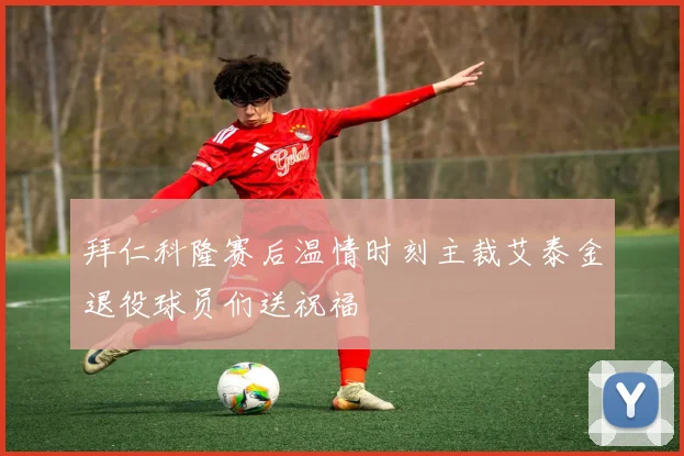 拜仁科隆赛后温情时刻主裁艾泰金退役球员们送祝福