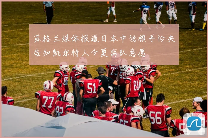 苏格兰媒体报道日本中场旗手怜央告知凯尔特人今夏离队意愿