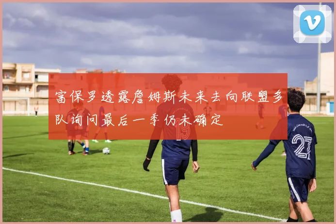 富保罗透露詹姆斯未来去向联盟多队询问最后一季仍未确定
