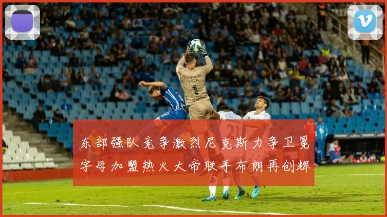 东部强队竞争激烈尼克斯力争卫冕字母加盟热火大帝联手布朗再创辉煌