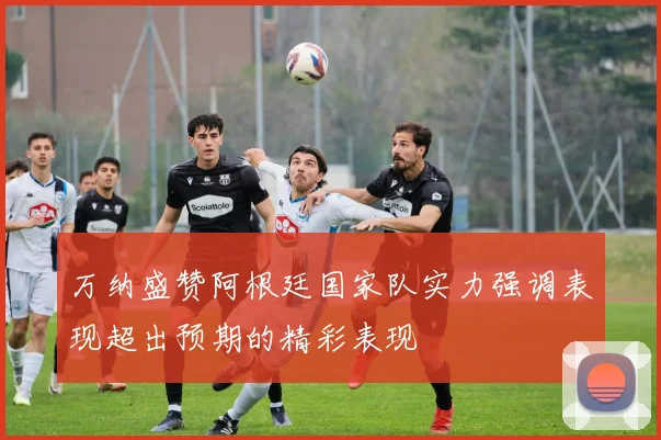 万纳盛赞阿根廷国家队实力强调表现超出预期的精彩表现