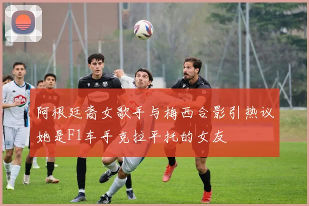 阿根廷裔女歌手与梅西合影引热议她是F1车手克拉平托的女友