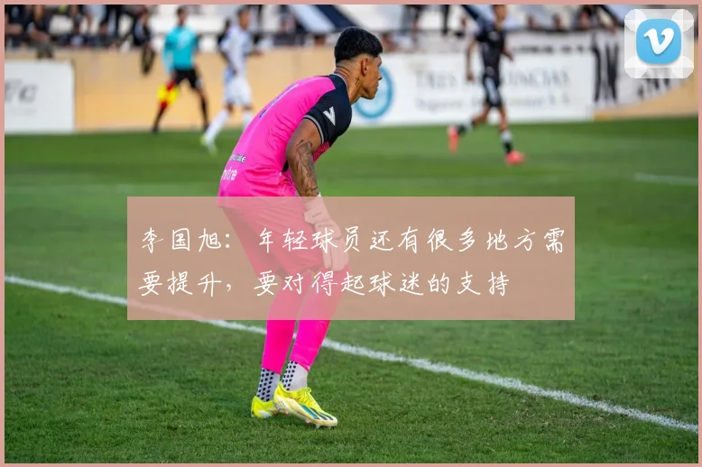 李国旭：年轻球员还有很多地方需要提升，要对得起球迷的支持