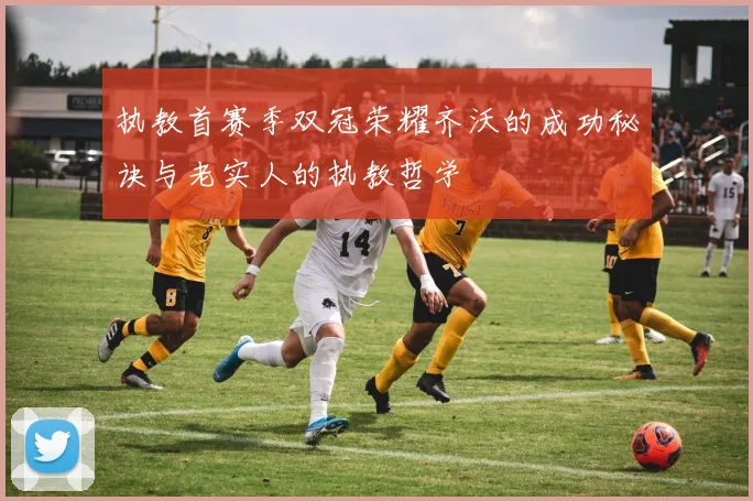 执教首赛季双冠荣耀齐沃的成功秘诀与老实人的执教哲学