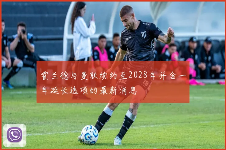 霍兰德与曼联续约至2028年并含一年延长选项的最新消息